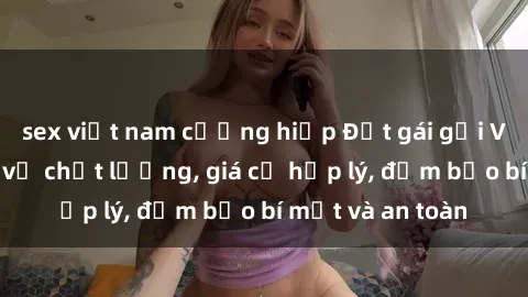 sex việt nam cưỡng hiếp Đặt gái gọi Việt Nam: Dịch vụ chất lượng, giá cả hợp lý, đảm bảo bí mật và an toàn