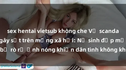 sex hentai vietsub không che Vụ scandal gái xinh lộ hàng gây sốt trên mạng xã hội: Nữ sinh đẹp mắt bị rò rỉ ảnh nóng khiến dân tình không khỏi bất ngờ và phẫn nộ!