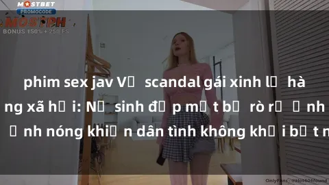 phim sex jav Vụ scandal gái xinh lộ hàng gây sốt trên mạng xã hội: Nữ sinh đẹp mắt bị rò rỉ ảnh nóng khiến dân tình không khỏi bất ngờ và phẫn nộ!