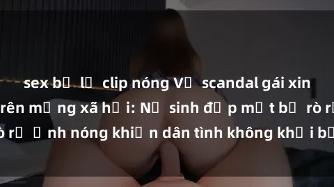 sex bị lộ clip nóng Vụ scandal gái xinh lộ hàng gây sốt trên mạng xã hội: Nữ sinh đẹp mắt bị rò rỉ ảnh nóng khiến dân tình không khỏi bất ngờ và phẫn nộ!