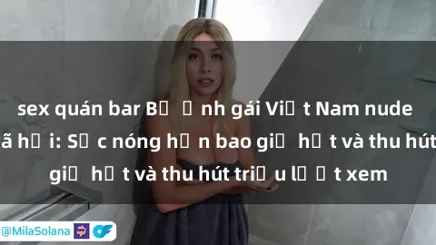sex quán bar Bộ ảnh gái Việt Nam nude gây sốt mạng xã hội: Sắc nóng hơn bao giờ hết và thu hút triệu lượt xem