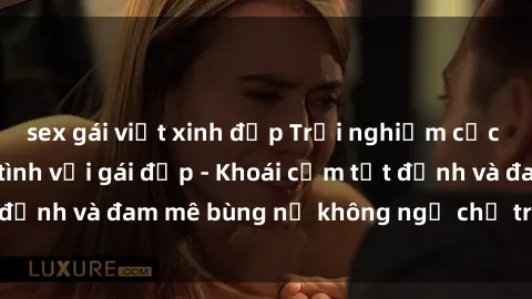 sex gái việt xinh đẹp Trải nghiệm cực kỳ thú vị khi làm tình với gái đẹp - Khoái cảm tột đỉnh và đam mê bùng nổ không ngờ chỉ trong một đêm!