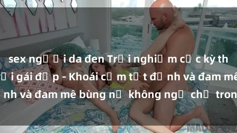 sex người da đen Trải nghiệm cực kỳ thú vị khi làm tình với gái đẹp - Khoái cảm tột đỉnh và đam mê bùng nổ không ngờ chỉ trong một đêm!