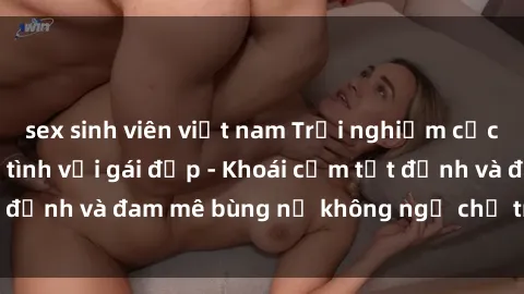 sex sinh viên việt nam Trải nghiệm cực kỳ thú vị khi làm tình với gái đẹp - Khoái cảm tột đỉnh và đam mê bùng nổ không ngờ chỉ trong một đêm!