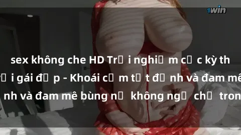 sex không che HD Trải nghiệm cực kỳ thú vị khi làm tình với gái đẹp - Khoái cảm tột đỉnh và đam mê bùng nổ không ngờ chỉ trong một đêm!