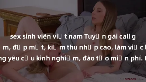 sex sinh viên việt nam Tuyển gái call girl Việt Nam gợi cảm, đẹp mắt, kiếm thu nhập cao, làm việc linh hoạt, không yêu cầu kinh nghiệm, đào tạo miễn phí. Liên hệ ngay để biết thêm chi tiết!