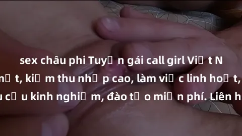 sex châu phi Tuyển gái call girl Việt Nam gợi cảm, đẹp mắt, kiếm thu nhập cao, làm việc linh hoạt, không yêu cầu kinh nghiệm, đào tạo miễn phí. Liên hệ ngay để biết thêm chi tiết!