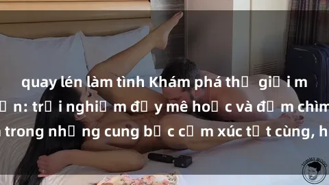 quay lén làm tình Khám phá thế giới mới với sex người lớn: trải nghiệm đầy mê hoặc và đắm chìm trong những cung bậc cảm xúc tột cùng, hứng khởi và cuốn hút.