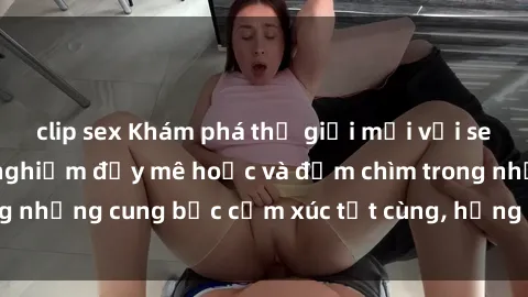 clip sex Khám phá thế giới mới với sex người lớn: trải nghiệm đầy mê hoặc và đắm chìm trong những cung bậc cảm xúc tột cùng, hứng khởi và cuốn hút.