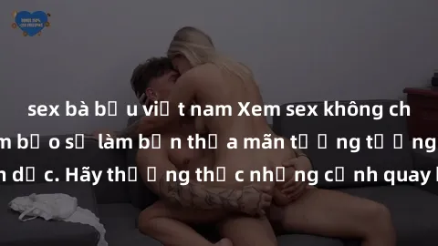 sex bà bầu việt nam Xem sex không che HD miễn phí đảm bảo sẽ làm bạn thỏa mãn tưởng tượng và nhu cầu tình dục. Hãy thưởng thức những cảnh quay hấp dẫn và mãnh liệt ngay bây giờ!