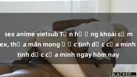 sex anime vietsub Tận hưởng khoái cảm với gái xinh sex, thỏa mãn mong ước tình dục của mình ngay hôm nay