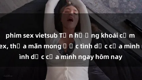 phim sex vietsub Tận hưởng khoái cảm với gái xinh sex, thỏa mãn mong ước tình dục của mình ngay hôm nay