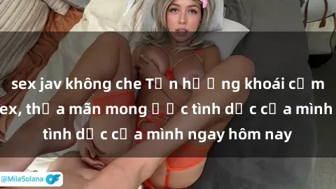 sex jav không che Tận hưởng khoái cảm với gái xinh sex, thỏa mãn mong ước tình dục của mình ngay hôm nay