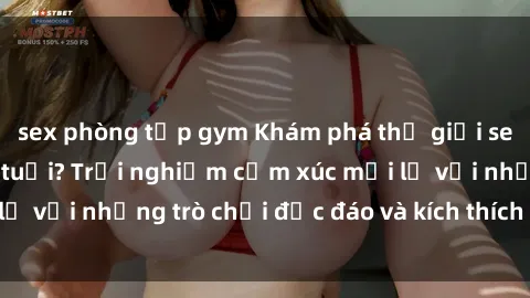 sex phòng tập gym Khám phá thế giới sex trực tuyến: Hơn tuổi? Trải nghiệm cảm xúc mới lạ với những trò chơi độc đáo và kích thích người lớn