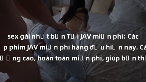 sex gái nhật bản Tải JAV miễn phí: Các trang web cung cấp phim JAV miễn phí hàng đầu hiện nay. Các tác phẩm chất lượng cao, hoàn toàn miễn phí, giúp bạn thỏa mãn niềm đam mê mà không tốn kém.
