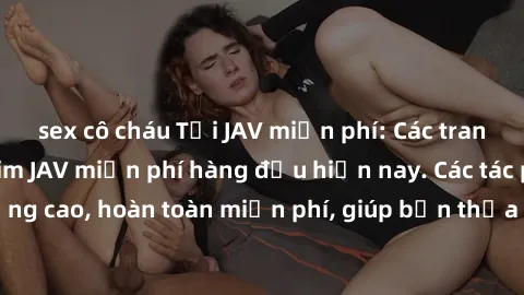 sex cô cháu Tải JAV miễn phí: Các trang web cung cấp phim JAV miễn phí hàng đầu hiện nay. Các tác phẩm chất lượng cao, hoàn toàn miễn phí, giúp bạn thỏa mãn niềm đam mê mà không tốn kém.