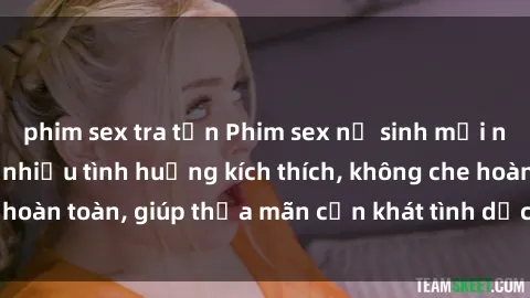 phim sex tra tấn Phim sex nữ sinh mới nhất: Trải nghiệm nhiều tình huống kích thích, không che hoàn toàn, giúp thỏa mãn cơn khát tình dục của các bạn trẻ