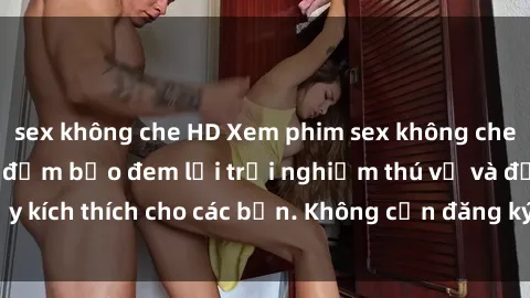 sex không che HD Xem phim sex không che miễn phí tại đây, đảm bảo đem lại trải nghiệm thú vị và đầy kích thích cho các bạn. Không cần đăng ký, hoàn toàn miễn phí.