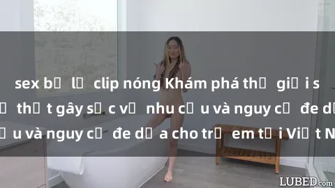 sex bị lộ clip nóng Khám phá thế giới sex loli Việt Nam: Sự thật gây sốc về nhu cầu và nguy cơ đe dọa cho trẻ em tại Việt Nam