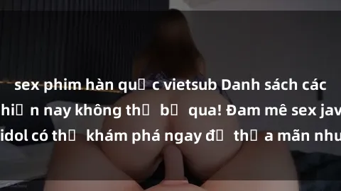 sex phim hàn quốc vietsub Danh sách các idol JAV hot nhất hiện nay không thể bỏ qua! Đam mê sex jav idol có thể khám phá ngay để thỏa mãn nhu cầu giải trí của mình!