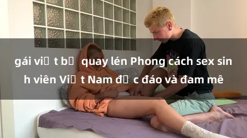 gái việt bị quay lén Phong cách sex sinh viên Việt Nam độc đáo và đam mê
